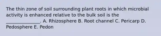 The thin zone of soil surrounding plant roots in which microbial activity is enhanced relative to the bulk soil is the _______________. A. Rhizosphere B. Root channel C. Pericarp D. Pedosphere E. Pedon