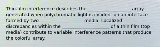 Thin-film interference describes the ___________________ array generated when polychromatic light is incident on an interface formed by two ___________________ media. Localized discrepancies within the _____________________ of a thin film (top media) contribute to variable interference patterns that produce the colorful array.