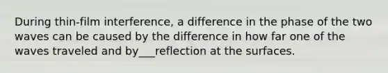 During thin-film interference, a difference in the phase of the two waves can be caused by the difference in how far one of the waves traveled and by___reflection at the surfaces.