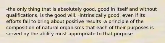 -the only thing that is absolutely good, good in itself and without qualifications, is the good will. -intrinsically good, even if its efforts fail to bring about positive results -a principle of the composition of natural organisms that each of their purposes is served by the ability most appropriate to that purpose