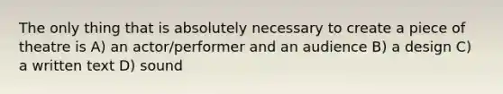 The only thing that is absolutely necessary to create a piece of theatre is A) an actor/performer and an audience B) a design C) a written text D) sound