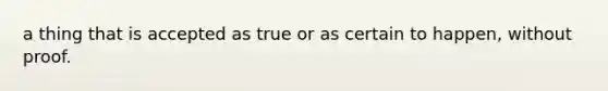 a thing that is accepted as true or as certain to happen, without proof.