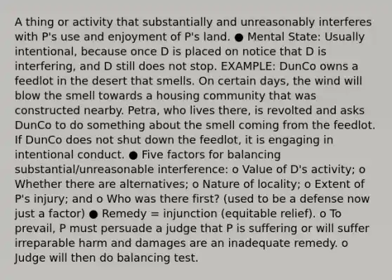 A thing or activity that substantially and unreasonably interferes with P's use and enjoyment of P's land. ● Mental State: Usually intentional, because once D is placed on notice that D is interfering, and D still does not stop. EXAMPLE: DunCo owns a feedlot in the desert that smells. On certain days, the wind will blow the smell towards a housing community that was constructed nearby. Petra, who lives there, is revolted and asks DunCo to do something about the smell coming from the feedlot. If DunCo does not shut down the feedlot, it is engaging in intentional conduct. ● Five factors for balancing substantial/unreasonable interference: o Value of D's activity; o Whether there are alternatives; o Nature of locality; o Extent of P's injury; and o Who was there first? (used to be a defense now just a factor) ● Remedy = injunction (equitable relief). o To prevail, P must persuade a judge that P is suffering or will suffer irreparable harm and damages are an inadequate remedy. o Judge will then do balancing test.