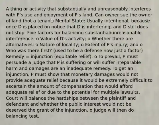 A thing or activity that substantially and unreasonably interferes with P's use and enjoyment of P's land. Can owner sue the owner of land (not a tenant) Mental State: Usually intentional, because once D is placed on notice that D is interfering, and D still does not stop. Five factors for balancing substantial/unreasonable interference: o Value of D's activity; o Whether there are alternatives; o Nature of locality; o Extent of P's injury; and o Who was there first? (used to be a defense now just a factor) Remedy = injunction (equitable relief). o To prevail, P must persuade a judge that P is suffering or will suffer irreparable harm and damages are an inadequate remedy. To get an injunction, P must show that monetary damages would not provide adequate relief because it would be extremely difficult to ascertain the amount of compensation that would afford adequate relief or due to the potential for multiple lawsuits. Court will balance the hardships between the plaintiff and defendant and whether the public interest would not be deserved the grant of the injunction. o Judge will then do balancing test.