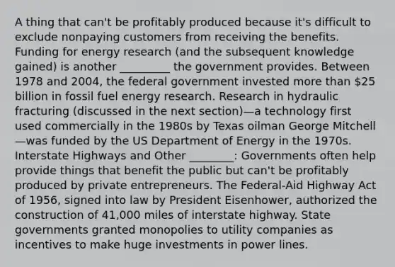 A thing that can't be profitably produced because it's difficult to exclude nonpaying customers from receiving the benefits. Funding for energy research (and the subsequent knowledge gained) is another _________ the government provides. Between 1978 and 2004, the federal government invested more than 25 billion in fossil fuel energy research. Research in hydraulic fracturing (discussed in the next section)—a technology first used commercially in the 1980s by Texas oilman George Mitchell—was funded by the US Department of Energy in the 1970s. Interstate Highways and Other ________: Governments often help provide things that benefit the public but can't be profitably produced by private entrepreneurs. The Federal-Aid Highway Act of 1956, signed into law by President Eisenhower, authorized the construction of 41,000 miles of interstate highway. State governments granted monopolies to utility companies as incentives to make huge investments in power lines.