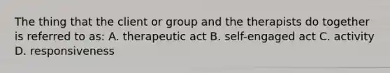 The thing that the client or group and the therapists do together is referred to as: A. therapeutic act B. self-engaged act C. activity D. responsiveness