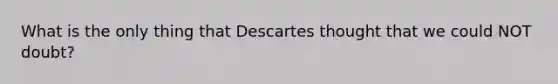 What is the only thing that Descartes thought that we could NOT doubt?