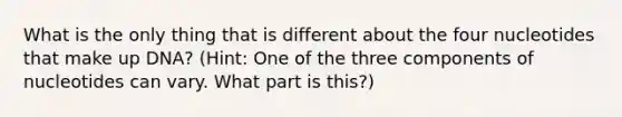 What is the only thing that is different about the four nucleotides that make up DNA? (Hint: One of the three components of nucleotides can vary. What part is this?)