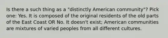 Is there a such thing as a "distinctly American community"? Pick one: Yes. It is composed of the original residents of the old parts of the East Coast OR No. It doesn't exist; American communities are mixtures of varied peoples from all different cultures.