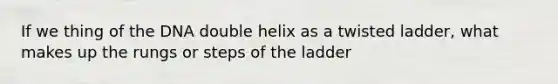 If we thing of the DNA double helix as a twisted ladder, what makes up the rungs or steps of the ladder
