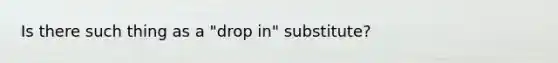 Is there such thing as a "drop in" substitute?