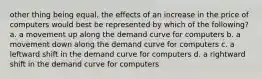 other thing being equal, the effects of an increase in the price of computers would best be represented by which of the following? a. a movement up along the demand curve for computers b. a movement down along the demand curve for computers c. a leftward shift in the demand curve for computers d. a rightward shift in the demand curve for computers