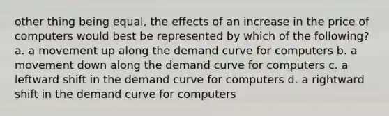 other thing being equal, the effects of an increase in the price of computers would best be represented by which of the following? a. a movement up along the demand curve for computers b. a movement down along the demand curve for computers c. a leftward shift in the demand curve for computers d. a rightward shift in the demand curve for computers