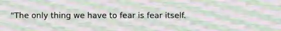 "The only thing we have to fear is fear itself.