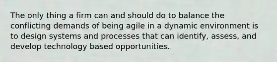 The only thing a firm can and should do to balance the conflicting demands of being agile in a dynamic environment is to design systems and processes that can identify, assess, and develop technology based opportunities.