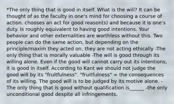 *The only thing that is good in itself. What is the will? It can be thought of as the faculty in one's mind for choosing a course of action. chooses an act for good reason(s) and because it is one's duty. Is roughly equivalent to having good intentions. Your behavior and other externalities are worthless without this. Two people can do the same action, but depending on the principle/maxim they acted on, they are not acting ethically -The only thing that is morally valuable -The will is good through its willing alone. Even if the good will cannot carry out its intentions, it is good in itself. According to Kant we should not judge the good will by its "fruitfulness". "fruitfulness" = the consequences of its willing. The good will is to be judged by its motive alone. -The only thing that is good without qualification is______ -the only unconditional good despite all infringements.