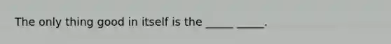 The only thing good in itself is the _____ _____.