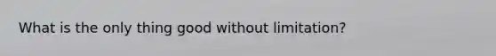 What is the only thing good without limitation?
