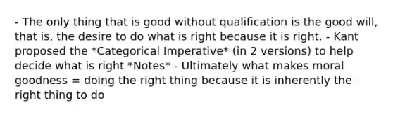 - The only thing that is good without qualification is the good will, that is, the desire to do what is right because it is right. - Kant proposed the *Categorical Imperative* (in 2 versions) to help decide what is right *Notes* - Ultimately what makes moral goodness = doing the right thing because it is inherently the right thing to do