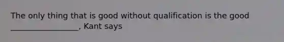 The only thing that is good without qualification is the good _________________, Kant says