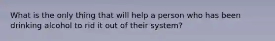 What is the only thing that will help a person who has been drinking alcohol to rid it out of their system?