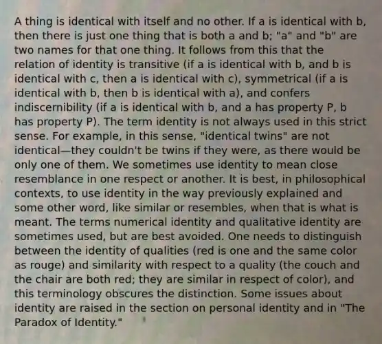 A thing is identical with itself and no other. If a is identical with b, then there is just one thing that is both a and b; "a" and "b" are two names for that one thing. It follows from this that the relation of identity is transitive (if a is identical with b, and b is identical with c, then a is identical with c), symmetrical (if a is identical with b, then b is identical with a), and confers indiscernibility (if a is identical with b, and a has property P, b has property P). The term identity is not always used in this strict sense. For example, in this sense, "identical twins" are not identical—they couldn't be twins if they were, as there would be only one of them. We sometimes use identity to mean close resemblance in one respect or another. It is best, in philosophical contexts, to use identity in the way previously explained and some other word, like similar or resembles, when that is what is meant. The terms numerical identity and qualitative identity are sometimes used, but are best avoided. One needs to distinguish between the identity of qualities (red is one and the same color as rouge) and similarity with respect to a quality (the couch and the chair are both red; they are similar in respect of color), and this terminology obscures the distinction. Some issues about identity are raised in the section on personal identity and in "The Paradox of Identity."