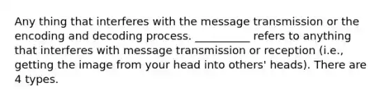 Any thing that interferes with the message transmission or the encoding and decoding process. __________ refers to anything that interferes with message transmission or reception (i.e., getting the image from your head into others' heads). There are 4 types.