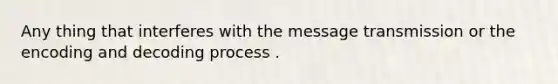 Any thing that interferes with the message transmission or the encoding and decoding process .