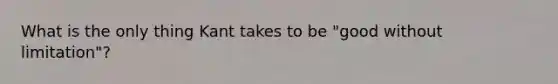 What is the only thing Kant takes to be "good without limitation"?