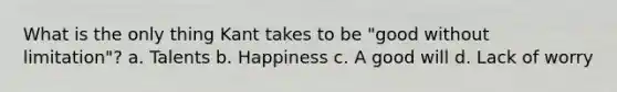 What is the only thing Kant takes to be "good without limitation"? a. Talents b. Happiness c. A good will d. Lack of worry