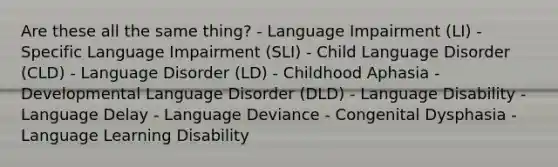 Are these all the same thing? - Language Impairment (LI) - Specific Language Impairment (SLI) - Child Language Disorder (CLD) - Language Disorder (LD) - Childhood Aphasia - Developmental Language Disorder (DLD) - Language Disability - Language Delay - Language Deviance - Congenital Dysphasia - Language Learning Disability