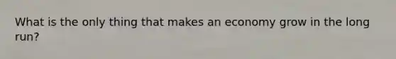 What is the only thing that makes an economy grow in the long run?