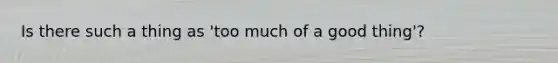 Is there such a thing as 'too much of a good thing'?