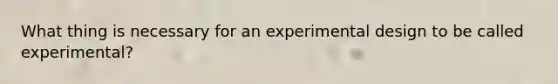 What thing is necessary for an experimental design to be called experimental?