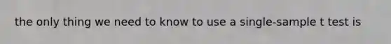 the only thing we need to know to use a single-sample t test is