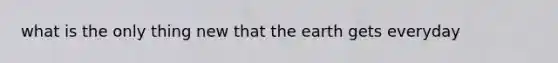 what is the only thing new that the earth gets everyday