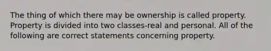 The thing of which there may be ownership is called property. Property is divided into two classes-real and personal. All of the following are correct statements concerning property.