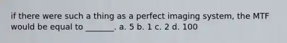 if there were such a thing as a perfect imaging system, the MTF would be equal to _______. a. 5 b. 1 c. 2 d. 100