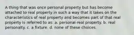 A thing that was once personal property but has become attached to real property in such a way that it takes on the characteristics of real property and becomes part of that real property is referred to as: a. personal-real property. b. real personalty. c. a fixture. d. none of these choices.