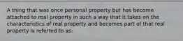 A thing that was once personal property but has become attached to real property in such a way that it takes on the characteristics of real property and becomes part of that real property is referred to as: