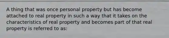 A thing that was once personal property but has become attached to real property in such a way that it takes on the characteristics of real property and becomes part of that real property is referred to as: