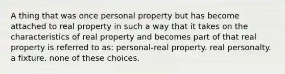 A thing that was once personal property but has become attached to real property in such a way that it takes on the characteristics of real property and becomes part of that real property is referred to as: personal-real property. real personalty. a fixture. none of these choices.