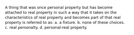 A thing that was once personal property but has become attached to real property in such a way that it takes on the characteristics of real property and becomes part of that real property is referred to as: a. a fixture. b. none of these choices. c. real personalty. d. personal-real property.