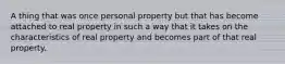 A thing that was once personal property but that has become attached to real property in such a way that it takes on the characteristics of real property and becomes part of that real property.