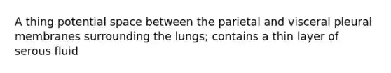 A thing potential space between the parietal and visceral pleural membranes surrounding the lungs; contains a thin layer of serous fluid