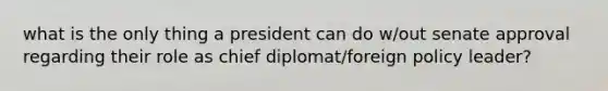 what is the only thing a president can do w/out senate approval regarding their role as chief diplomat/foreign policy leader?