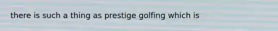 there is such a thing as prestige golfing which is