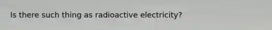 Is there such thing as radioactive electricity?