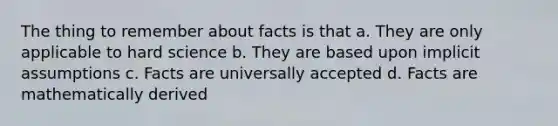 The thing to remember about facts is that a. They are only applicable to hard science b. They are based upon implicit assumptions c. Facts are universally accepted d. Facts are mathematically derived