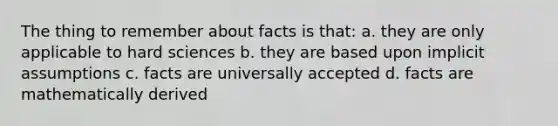 The thing to remember about facts is that: a. they are only applicable to hard sciences b. they are based upon implicit assumptions c. facts are universally accepted d. facts are mathematically derived